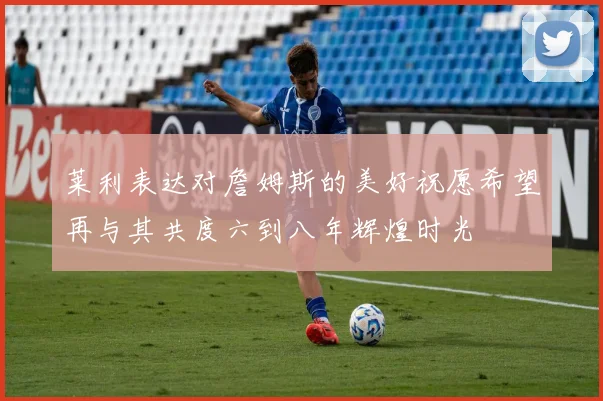 莱利表达对詹姆斯的美好祝愿希望再与其共度六到八年辉煌时光