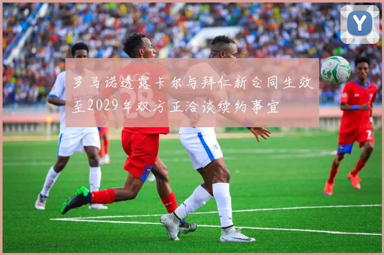 罗马诺透露卡尔与拜仁新合同生效至2029年双方正洽谈续约事宜