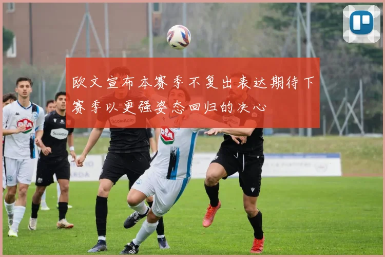 欧文宣布本赛季不复出表达期待下赛季以更强姿态回归的决心