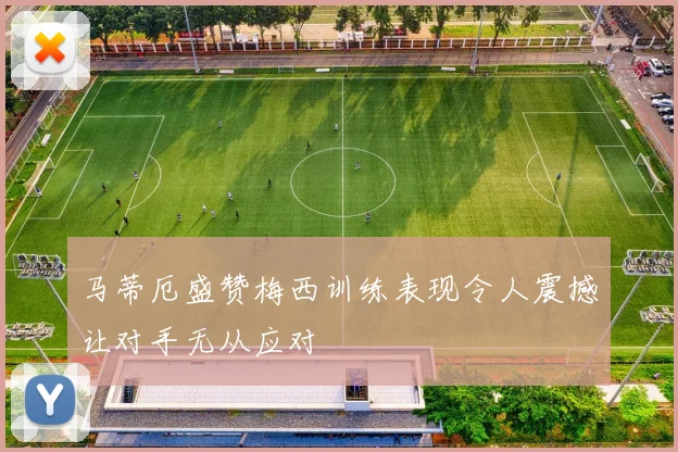 马蒂厄盛赞梅西训练表现令人震撼让对手无从应对