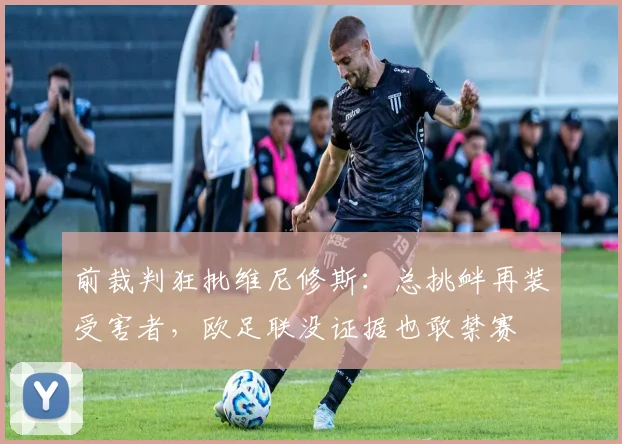 前裁判狂批维尼修斯：总挑衅再装受害者，欧足联没证据也敢禁赛