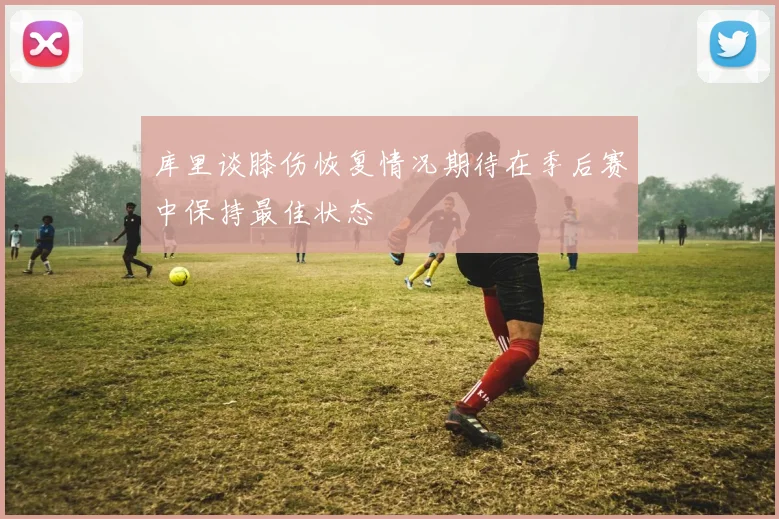 库里谈膝伤恢复情况期待在季后赛中保持最佳状态