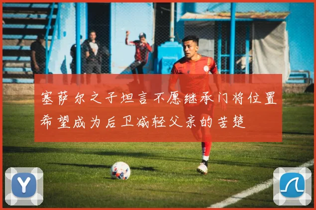 塞萨尔之子坦言不愿继承门将位置希望成为后卫减轻父亲的苦楚