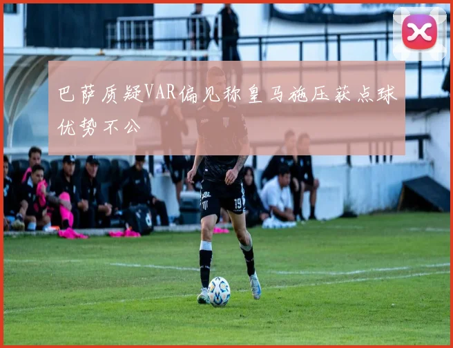 巴萨质疑VAR偏见称皇马施压获点球优势不公