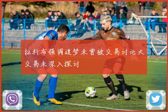 拉科布强调追梦未曾被交易讨论大交易未深入探讨