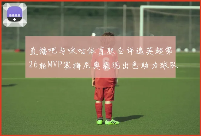 直播吧与咪咕体育联合评选英超第26轮MVP塞梅尼奥表现出色助力球队