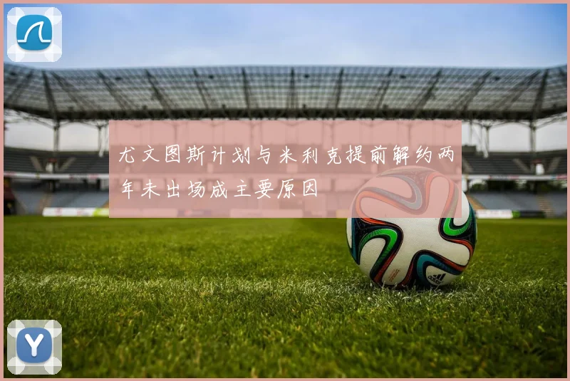 尤文图斯计划与米利克提前解约两年未出场成主要原因