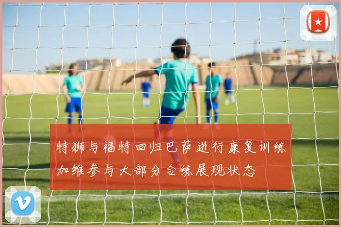 特狮与福特回归巴萨进行康复训练加维参与大部分合练展现状态