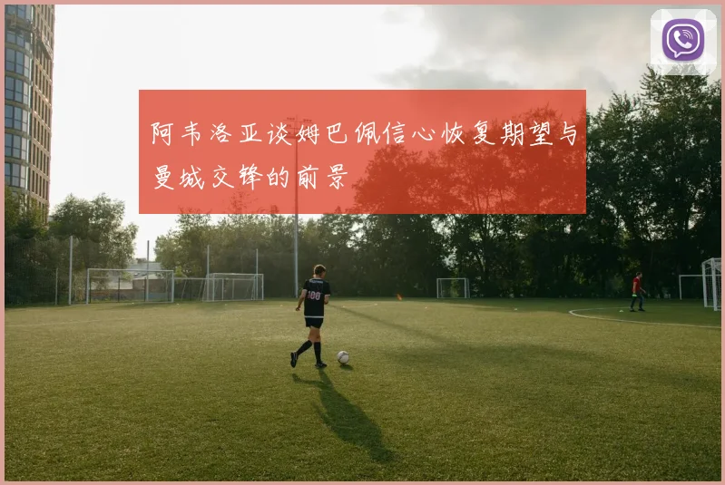 阿韦洛亚谈姆巴佩信心恢复期望与曼城交锋的前景