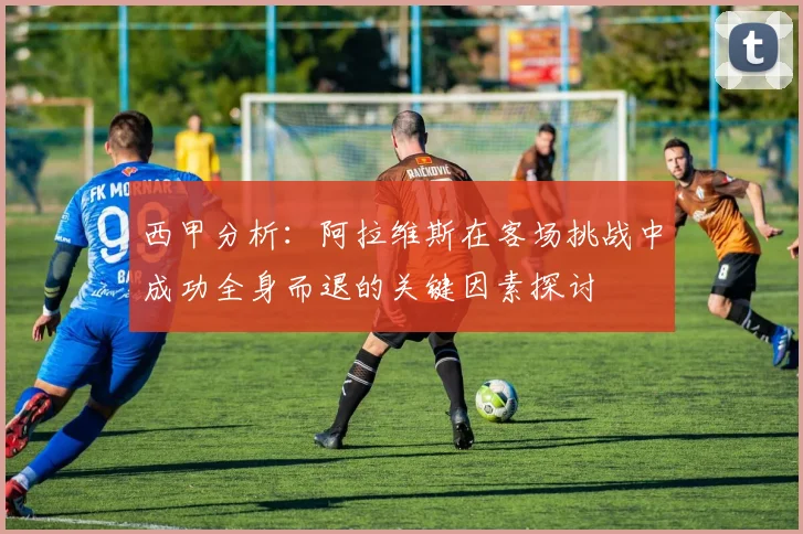 西甲分析：阿拉维斯在客场挑战中成功全身而退的关键因素探讨