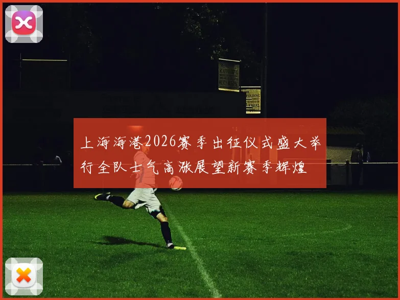 上海海港2026赛季出征仪式盛大举行全队士气高涨展望新赛季辉煌
