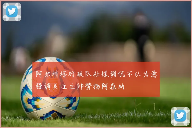 阿尔特塔对狼队社媒调侃不以为意强调关注主帅赞扬阿森纳